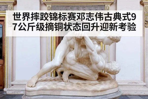 世界摔跤锦标赛邓志伟古典式97公斤级摘铜状态回升迎新考验(kaiyun)